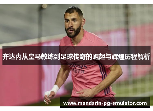 齐达内从皇马教练到足球传奇的崛起与辉煌历程解析