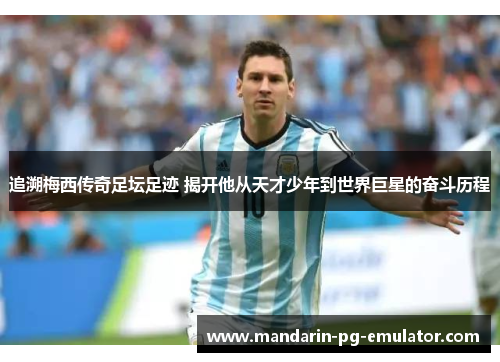 追溯梅西传奇足坛足迹 揭开他从天才少年到世界巨星的奋斗历程