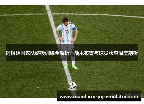 阿根廷国家队终极训练全解析：战术布置与球员状态深度剖析