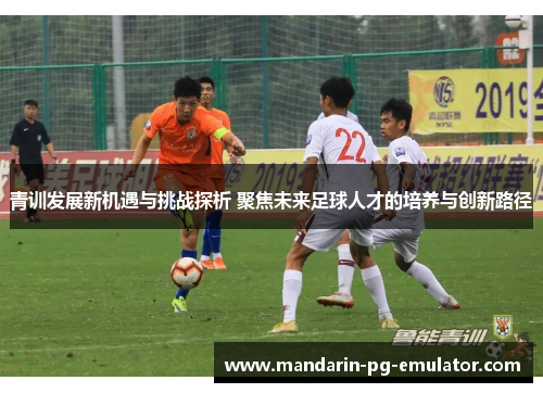 青训发展新机遇与挑战探析 聚焦未来足球人才的培养与创新路径