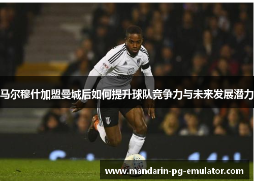 马尔穆什加盟曼城后如何提升球队竞争力与未来发展潜力