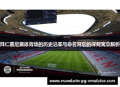 拜仁慕尼黑体育场的历史沿革与命名背后的深刻寓意解析