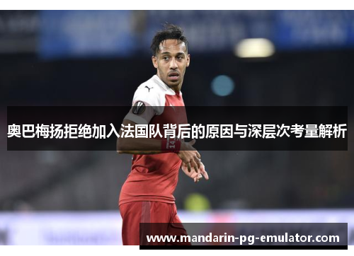 奥巴梅扬拒绝加入法国队背后的原因与深层次考量解析