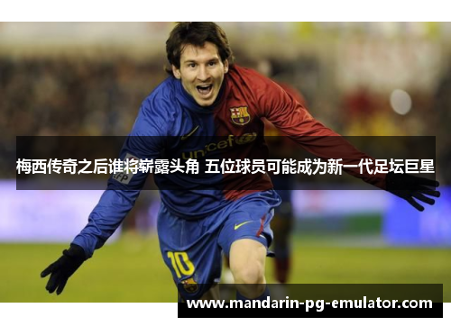 梅西传奇之后谁将崭露头角 五位球员可能成为新一代足坛巨星