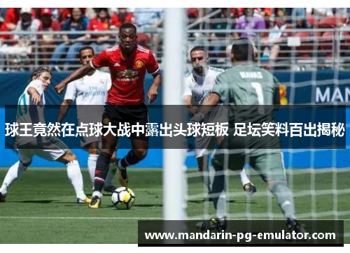 球王竟然在点球大战中露出头球短板 足坛笑料百出揭秘