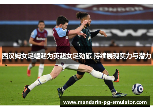 西汉姆女足崛起为英超女足劲旅 持续展现实力与潜力