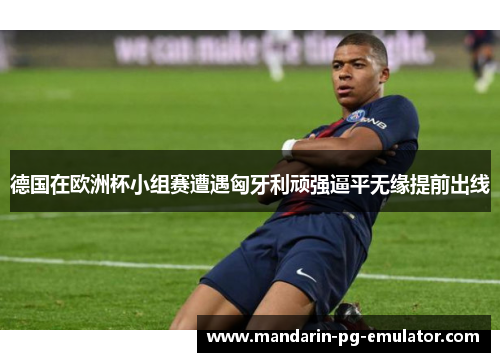 德国在欧洲杯小组赛遭遇匈牙利顽强逼平无缘提前出线