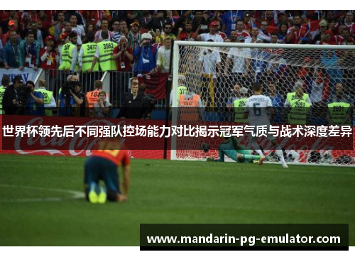 世界杯领先后不同强队控场能力对比揭示冠军气质与战术深度差异