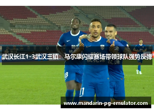 武汉长江1-3武汉三镇：马尔康闪耀赛场带领球队强势反弹