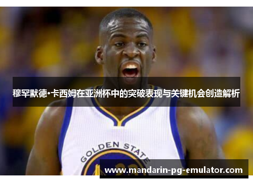 穆罕默德·卡西姆在亚洲杯中的突破表现与关键机会创造解析