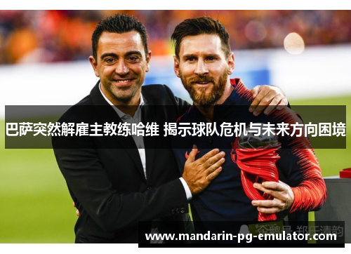 巴萨突然解雇主教练哈维 揭示球队危机与未来方向困境
