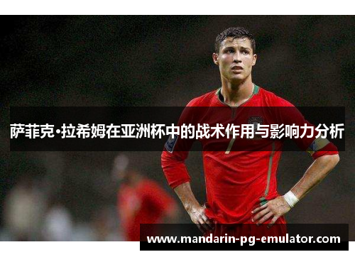 萨菲克·拉希姆在亚洲杯中的战术作用与影响力分析
