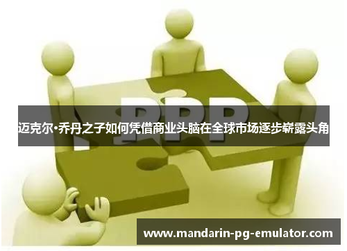 迈克尔·乔丹之子如何凭借商业头脑在全球市场逐步崭露头角