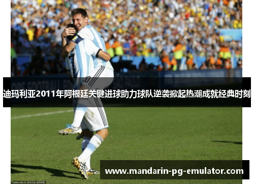 迪玛利亚2011年阿根廷关键进球助力球队逆袭掀起热潮成就经典时刻