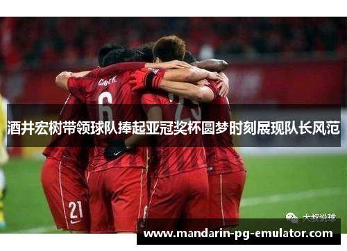 酒井宏树带领球队捧起亚冠奖杯圆梦时刻展现队长风范