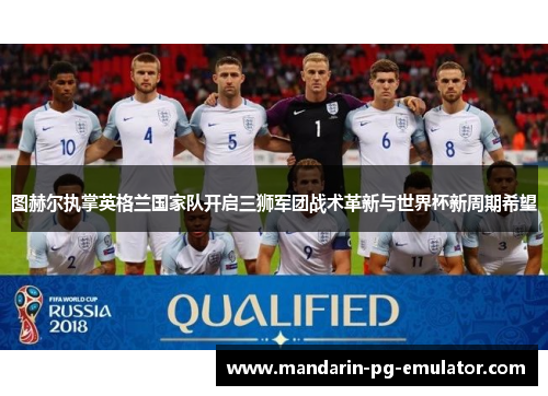 图赫尔执掌英格兰国家队开启三狮军团战术革新与世界杯新周期希望