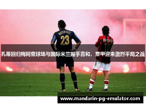 孔蒂回归梅阿查球场与国际米兰握手言和，意甲迎来激烈平局之战