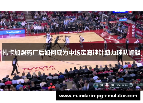 扎卡加盟药厂后如何成为中场定海神针助力球队崛起