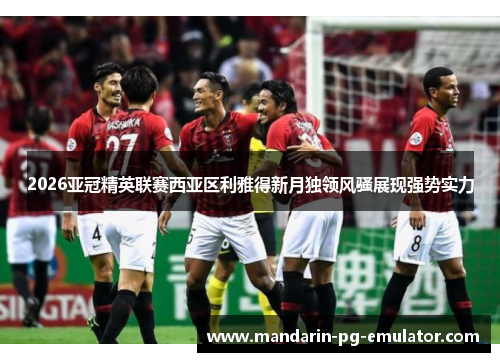 2026亚冠精英联赛西亚区利雅得新月独领风骚展现强势实力