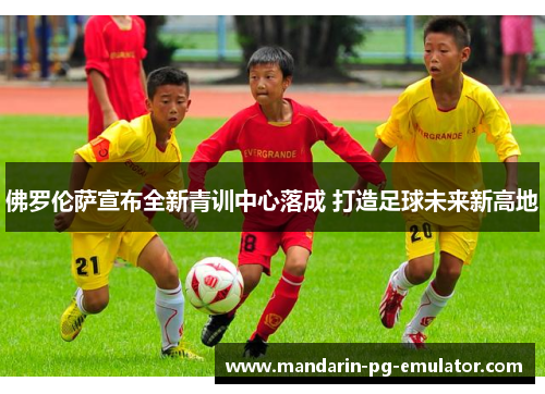佛罗伦萨宣布全新青训中心落成 打造足球未来新高地