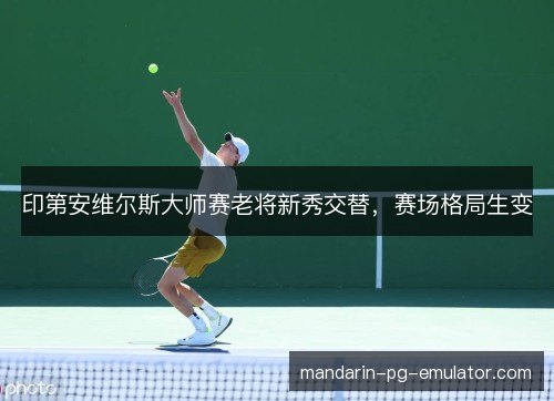 印第安维尔斯大师赛老将新秀交替，赛场格局生变